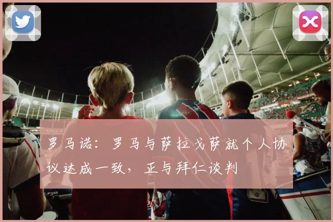 罗马诺:罗马与萨拉戈萨就个人协议达成一致,正与拜仁谈判