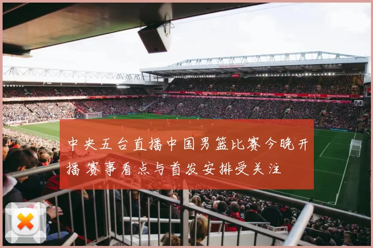 中央五台直播中国男篮比赛今晚开播 赛事看点与首发安排受关注