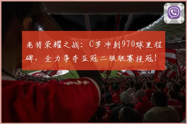老将荣耀之战：C罗冲刺970球里程碑，全力争夺亚冠二级联赛桂冠！_胜利_决赛_利雅得