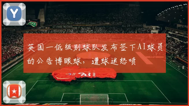 英国一低级别球队发布签下AI球员的公告博眼球，遭球迷怒喷