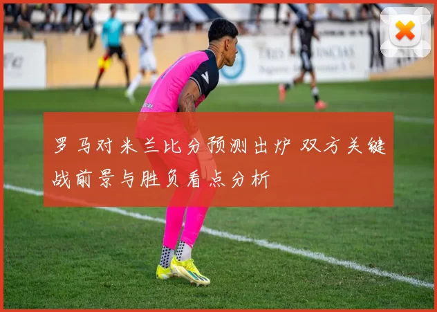 罗马对米兰比分预测出炉 双方关键战前景与胜负看点分析