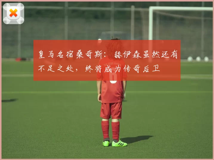 皇马名宿桑奇斯：赫伊森虽然还有不足之处，终将成为传奇后卫