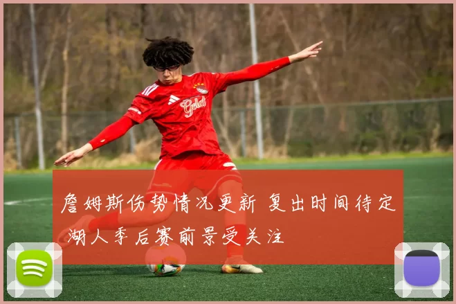 詹姆斯伤势情况更新 复出时间待定 湖人季后赛前景受关注