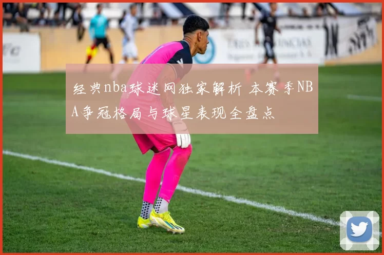 经典nba球迷网独家解析 本赛季NBA争冠格局与球星表现全盘点