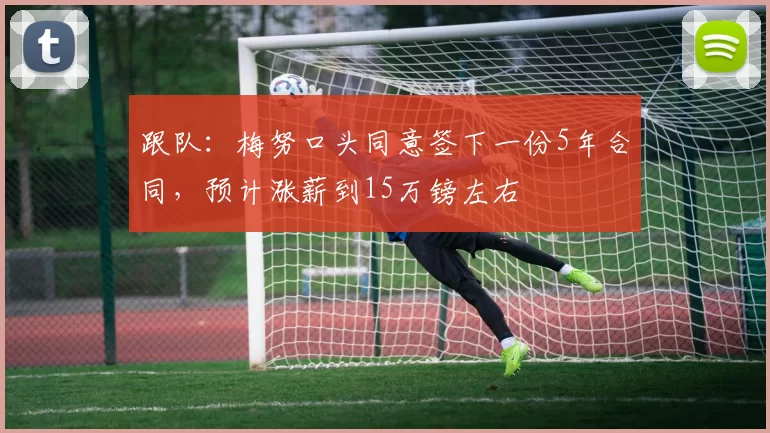 跟队：梅努口头同意签下一份5年合同，预计涨薪到15万镑左右