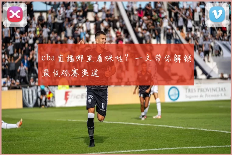 cba直播哪里看咪咕？一文带你解锁最佳观赛渠道