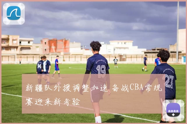 新疆队外援调整加速 备战CBA常规赛迎来新考验