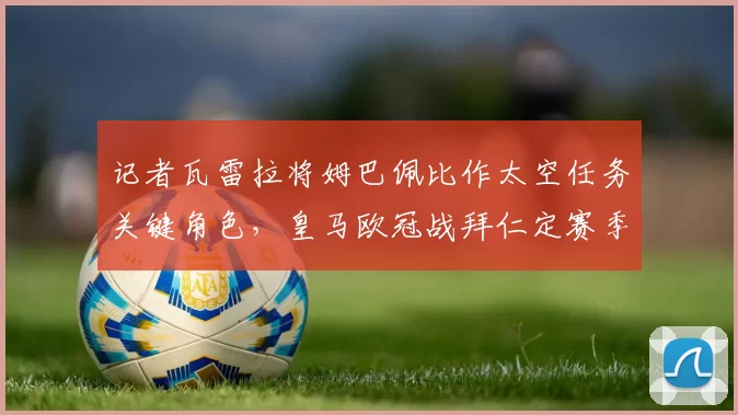 记者瓦雷拉将姆巴佩比作太空任务关键角色，皇马欧冠战拜仁定赛季成败