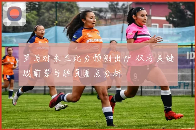 罗马对米兰比分预测出炉 双方关键战前景与胜负看点分析
