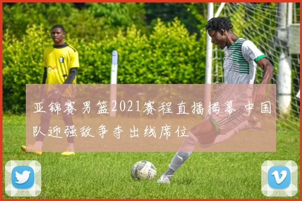 亚锦赛男篮2021赛程直播揭幕 中国队迎强敌争夺出线席位