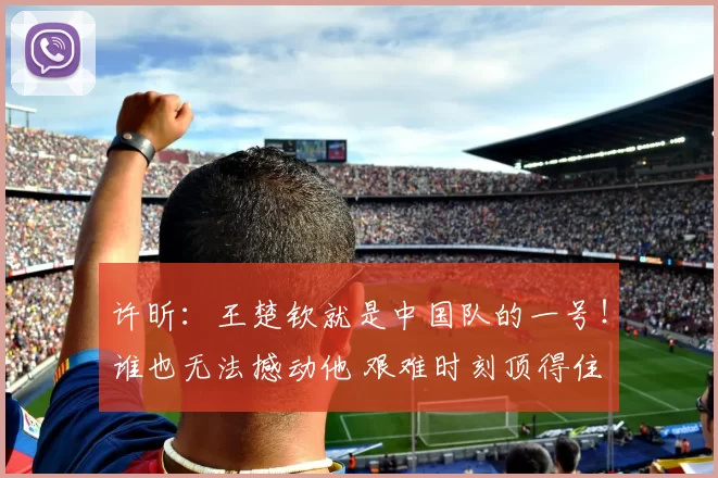 许昕：王楚钦就是中国队的一号！谁也无法撼动他 艰难时刻顶得住