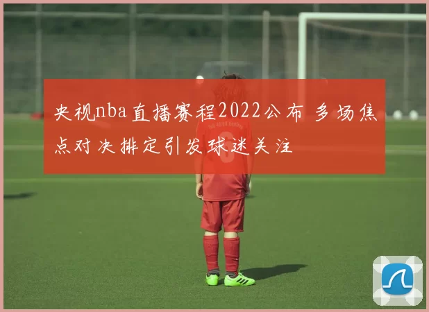 央视nba直播赛程2022公布 多场焦点对决排定引发球迷关注