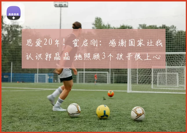 恩爱20年!霍启刚:感谢国家让我认识郭晶晶 她照顾3个孩子很上心