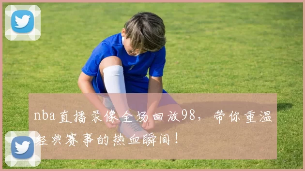 nba直播录像全场回放98,带你重温经典赛事的热血瞬间!