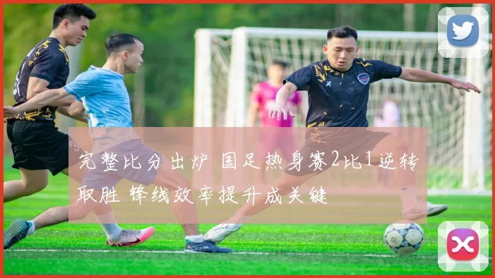 完整比分出炉 国足热身赛2比1逆转取胜 锋线效率提升成关键