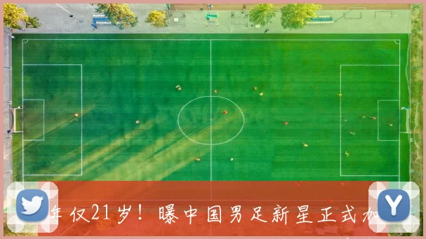 年仅21岁！曝中国男足新星正式加盟英超，已签合同，亚洲杯后官宣