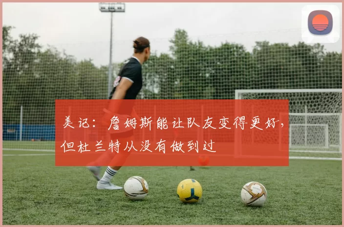 美记：詹姆斯能让队友变得更好，但杜兰特从没有做到过