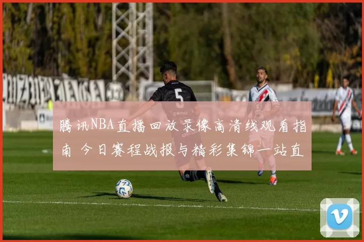 腾讯NBA直播回放录像高清线观看指南 今日赛程战报与精彩集锦一站直达