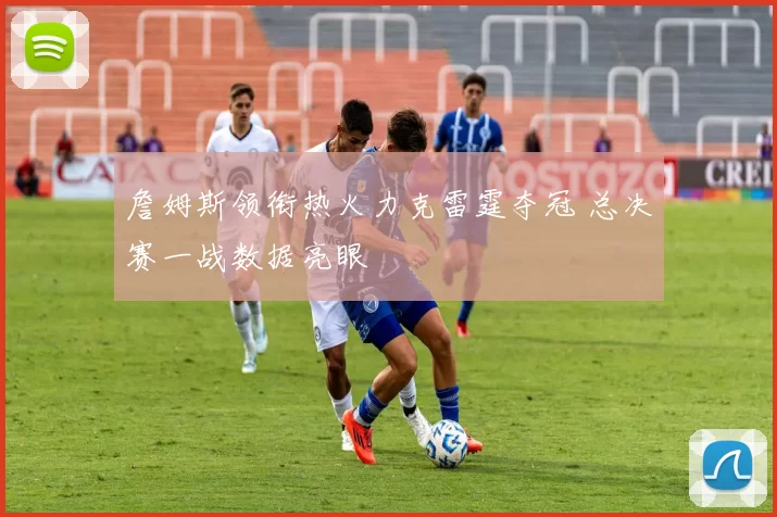 詹姆斯领衔热火力克雷霆夺冠 总决赛一战数据亮眼