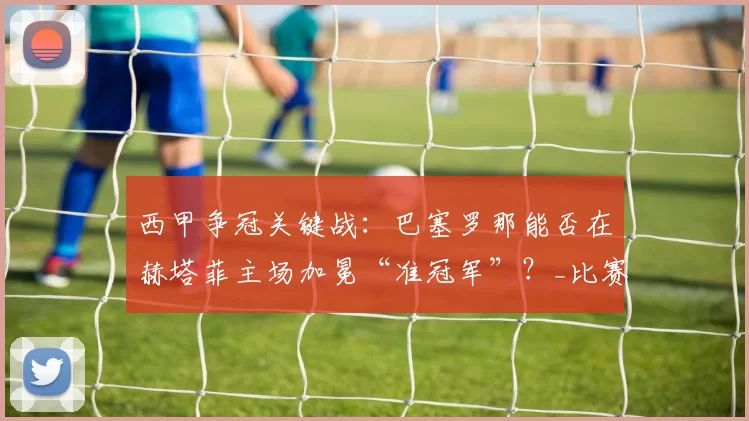 西甲争冠关键战：巴塞罗那能否在赫塔菲主场加冕“准冠军”？_比赛_佩雷斯_球场