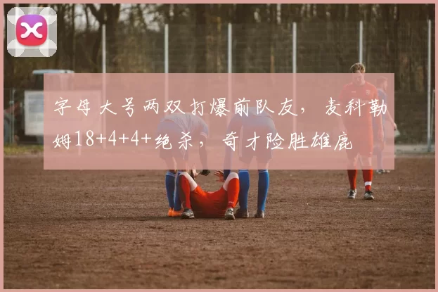 字母大号两双打爆前队友，麦科勒姆18+4+4+绝杀，奇才险胜雄鹿