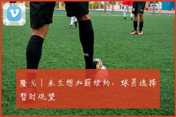 隆戈丨米兰想加薪续约，球员选择暂时观望