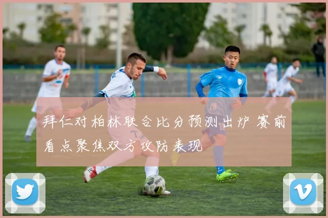 拜仁对柏林联合比分预测出炉 赛前看点聚焦双方攻防表现