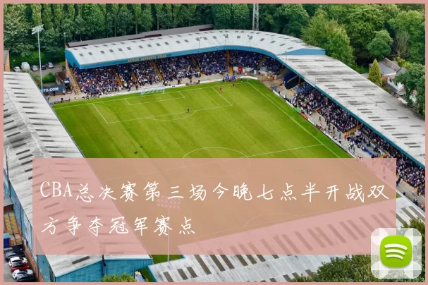 CBA总决赛第三场今晚七点半开战双方争夺冠军赛点