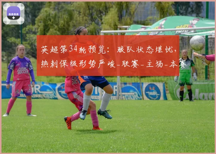 英超第34轮预览：狼队状态堪忧，热刺保级形势严峻_联赛_主场_本赛季