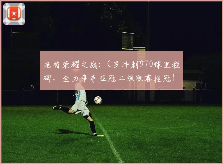 老将荣耀之战：C罗冲刺970球里程碑，全力争夺亚冠二级联赛桂冠！_胜利_决赛_利雅得