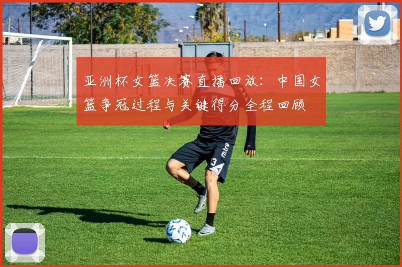 亚洲杯女篮决赛直播回放：中国女篮争冠过程与关键得分全程回顾