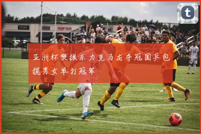 亚洲杯樊振东力克马龙夺冠国乒包揽男女单打冠军