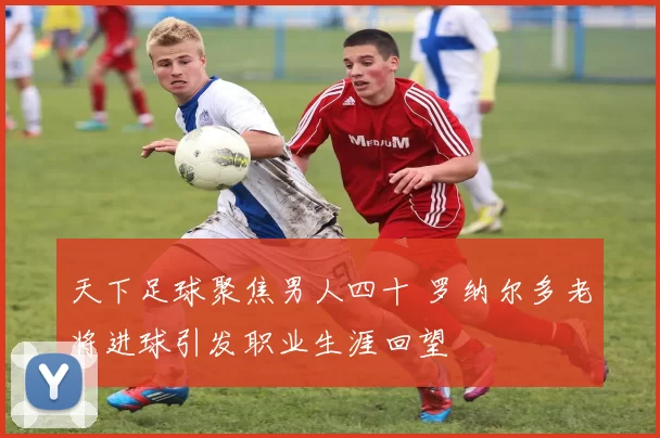 天下足球聚焦男人四十 罗纳尔多老将进球引发职业生涯回望