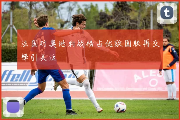 法国对奥地利战绩占优欧国联再交锋引关注
