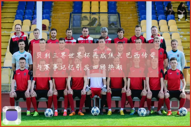 贝利三界世界杯再成焦点 巴西传奇与赛事记忆引发回顾热潮