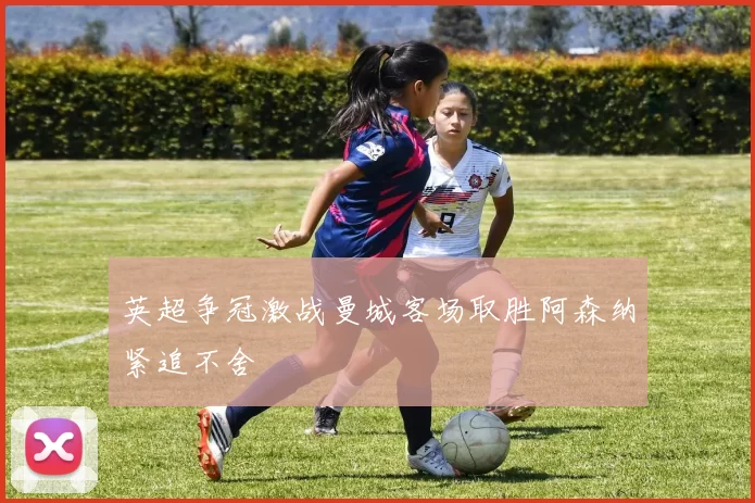 英超争冠激战曼城客场取胜阿森纳紧追不舍