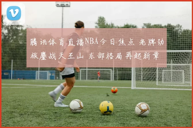 腾讯体育直播NBA今日焦点 老牌劲旅鏖战天王山 东部格局再起新章