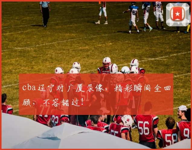 cba辽宁对广厦录像,精彩瞬间全回顾,不容错过!