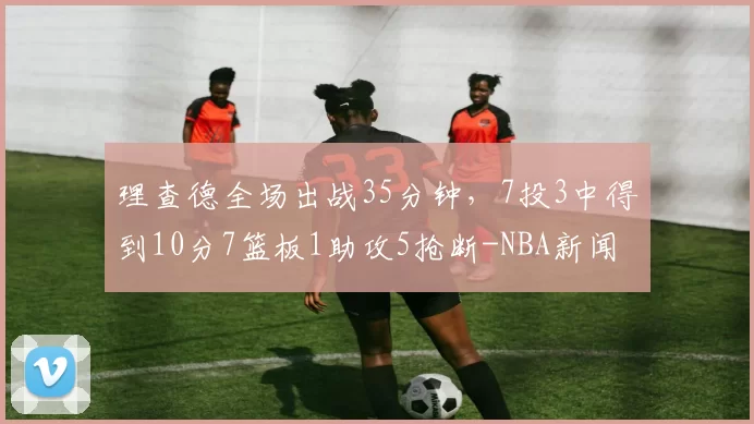 理查德全场出战35分钟，7投3中得到10分7篮板1助攻5抢断-NBA新闻