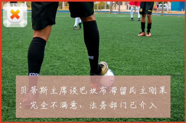 贝蒂斯主席谈巴坎布滞留民主刚果：完全不满意，法务部门已介入