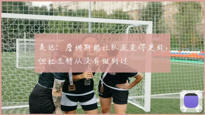 美记：詹姆斯能让队友变得更好，但杜兰特从没有做到过