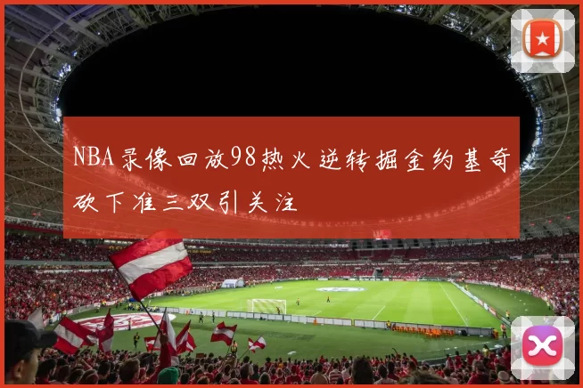 NBA录像回放98热火逆转掘金约基奇砍下准三双引关注