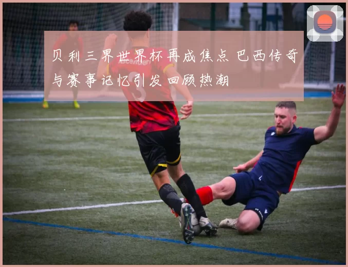 贝利三界世界杯再成焦点 巴西传奇与赛事记忆引发回顾热潮