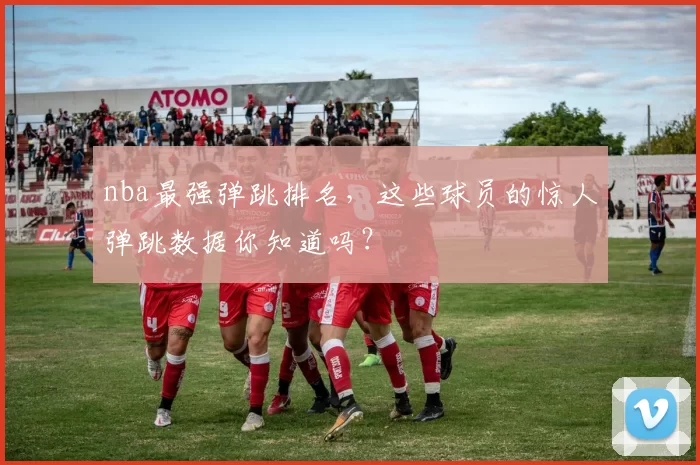nba最强弹跳排名，这些球员的惊人弹跳数据你知道吗？
