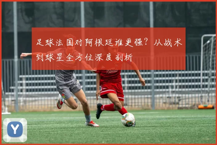 足球法国对阿根廷谁更强？从战术到球星全方位深度剖析