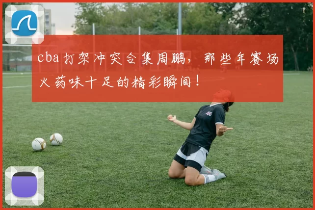 cba打架冲突合集周鹏,那些年赛场火药味十足的精彩瞬间!