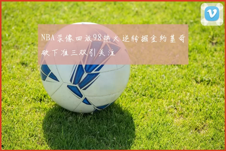 NBA录像回放98热火逆转掘金约基奇砍下准三双引关注