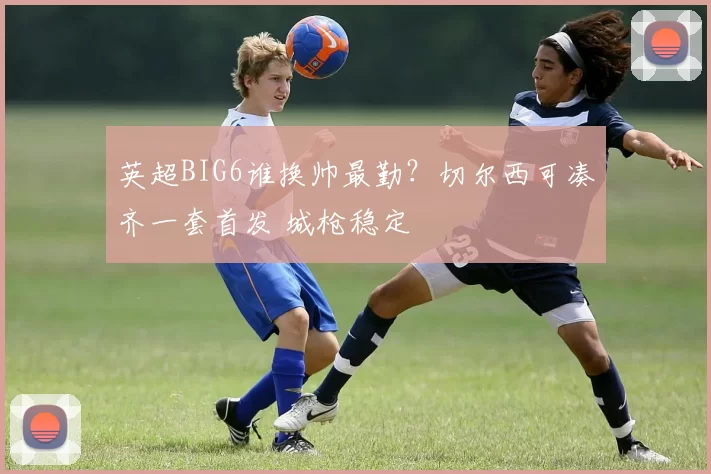 英超BIG6谁换帅最勤？切尔西可凑齐一套首发 城枪稳定