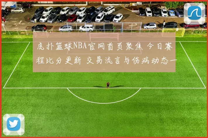 虎扑篮球NBA官网首页聚焦 今日赛程比分更新 交易流言与伤病动态一览