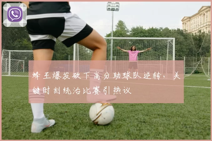 蜂王爆发砍下高分助球队逆转,关键时刻统治比赛引热议